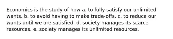 Economics is the study of how a. to fully satisfy our unlimited wants. b. to avoid having to make trade-offs. c. to reduce our wants until we are satisfied. d. society manages its scarce resources. e. society manages its unlimited resources.