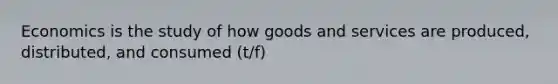 Economics is the study of how goods and services are produced, distributed, and consumed (t/f)