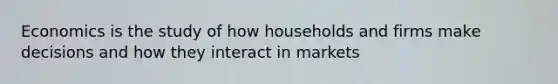 Economics is the study of how households and firms make decisions and how they interact in markets