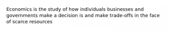 Economics is the study of how individuals businesses and governments make a decision is and make trade-offs in the face of scarce resources