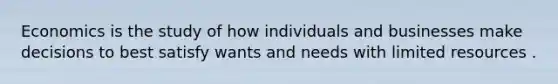 Economics is the study of how individuals and businesses make decisions to best satisfy wants and needs with limited resources .