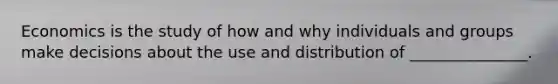 Economics is the study of how and why individuals and groups make decisions about the use and distribution of _______________.