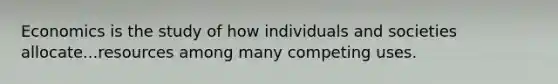 Economics is the study of how individuals and societies allocate...resources among many competing uses.