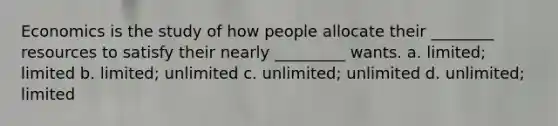 Economics is the study of how people allocate their ________ resources to satisfy their nearly _________ wants. a. limited; limited b. limited; unlimited c. unlimited; unlimited d. unlimited; limited