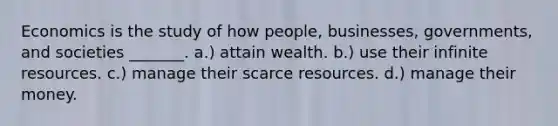 Economics is the study of how people, businesses, governments, and societies _______. a.) attain wealth. b.) use their infinite resources. c.) manage their scarce resources. d.) manage their money.