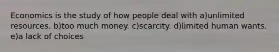 Economics is the study of how people deal with a)unlimited resources. b)too much money. c)scarcity. d)limited human wants. e)a lack of choices