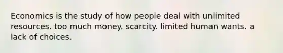 Economics is the study of how people deal with unlimited resources. too much money. scarcity. limited human wants. a lack of choices.