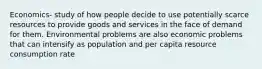 Economics- study of how people decide to use potentially scarce resources to provide goods and services in the face of demand for them. Environmental problems are also economic problems that can intensify as population and per capita resource consumption rate