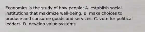 Economics is the study of how people: A. establish social institutions that maximize well-being. B. make choices to produce and consume goods and services. C. vote for political leaders. D. develop value systems.