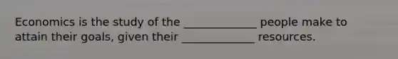 Economics is the study of the _____________ people make to attain their goals, given their _____________ resources.