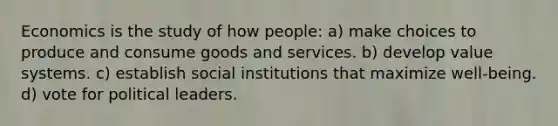 Economics is the study of how people: a) make choices to produce and consume goods and services. b) develop value systems. c) establish social institutions that maximize well-being. d) vote for political leaders.