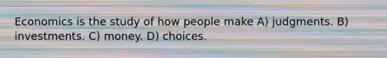 Economics is the study of how people make A) judgments. B) investments. C) money. D) choices.