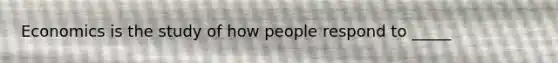 Economics is the study of how people respond to _____