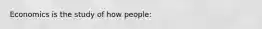 Economics is the study of how people: