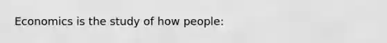 Economics is the study of how people: