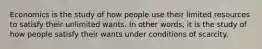 Economics is the study of how people use their limited resources to satisfy their unlimited wants. In other words, it is the study of how people satisfy their wants under conditions of scarcity.