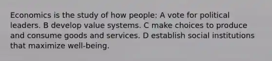 Economics is the study of how people: A vote for political leaders. B develop value systems. C make choices to produce and consume goods and services. D establish social institutions that maximize well-being.