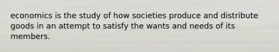 economics is the study of how societies produce and distribute goods in an attempt to satisfy the wants and needs of its members.