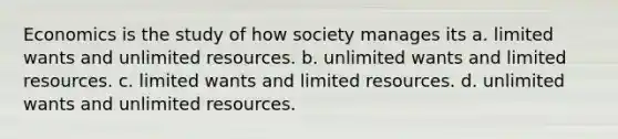 Economics is the study of how society manages its a. limited wants and unlimited resources. b. unlimited wants and limited resources. c. limited wants and limited resources. d. unlimited wants and unlimited resources.