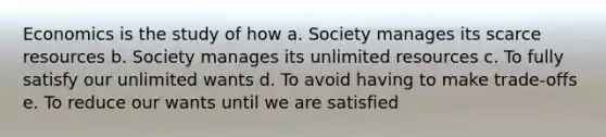 Economics is the study of how a. Society manages its scarce resources b. Society manages its unlimited resources c. To fully satisfy our unlimited wants d. To avoid having to make trade-offs e. To reduce our wants until we are satisfied