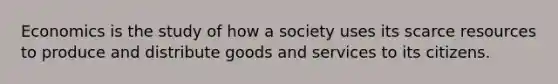 Economics is the study of how a society uses its scarce resources to produce and distribute goods and services to its citizens.