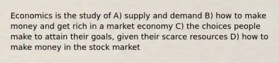 Economics is the study of A) supply and demand B) how to make money and get rich in a market economy C) the choices people make to attain their goals, given their scarce resources D) how to make money in the stock market