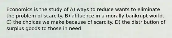 Economics is the study of A) ways to reduce wants to eliminate the problem of scarcity. B) affluence in a morally bankrupt world. C) the choices we make because of scarcity. D) the distribution of surplus goods to those in need.