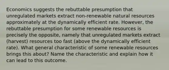 Economics suggests the rebuttable presumption that unregulated markets extract non-renewable <a href='https://www.questionai.com/knowledge/k6l1d2KrZr-natural-resources' class='anchor-knowledge'>natural resources</a> approximately at the dynamically efficient rate. However, the rebuttable presumption for some renewable resources is precisely the opposite, namely that unregulated markets extract (harvest) resources too fast (above the dynamically efficient rate). What general characteristic of some renewable resources brings this about? Name the characteristic and explain how it can lead to this outcome.