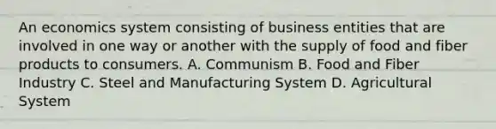 An economics system consisting of business entities that are involved in one way or another with the supply of food and fiber products to consumers. A. Communism B. Food and Fiber Industry C. Steel and Manufacturing System D. Agricultural System