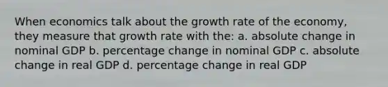 When economics talk about the growth rate of the economy, they measure that growth rate with the: a. absolute change in nominal GDP b. percentage change in nominal GDP c. absolute change in real GDP d. percentage change in real GDP