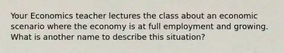 Your Economics teacher lectures the class about an economic scenario where the economy is at full employment and growing. What is another name to describe this situation?