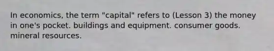 In economics, the term "capital" refers to (Lesson 3) the money in one's pocket. buildings and equipment. consumer goods. mineral resources.