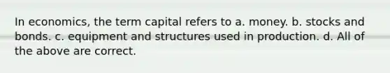 In economics, the term capital refers to a. money. b. stocks and bonds. c. equipment and structures used in production. d. All of the above are correct.