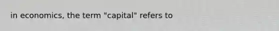 in economics, the term "capital" refers to