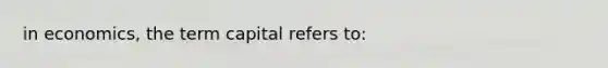 in economics, the term capital refers to: