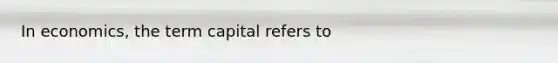 In​ economics, the term capital refers to