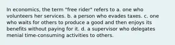 In economics, the term "free rider" refers to a. one who volunteers her services. b. a person who evades taxes. c. one who waits for others to produce a good and then enjoys its benefits without paying for it. d. a supervisor who delegates menial time-consuming activities to others.