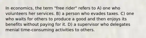 In economics, the term "free rider" refers to A) one who volunteers her services. B) a person who evades taxes. C) one who waits for others to produce a good and then enjoys its benefits without paying for it. D) a supervisor who delegates menial time-consuming activities to others.