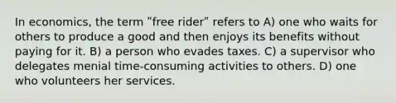 In economics, the term ʺfree riderʺ refers to A) one who waits for others to produce a good and then enjoys its benefits without paying for it. B) a person who evades taxes. C) a supervisor who delegates menial time-consuming activities to others. D) one who volunteers her services.