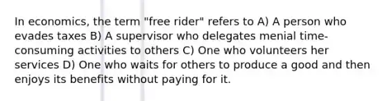 In economics, the term "free rider" refers to A) A person who evades taxes B) A supervisor who delegates menial time-consuming activities to others C) One who volunteers her services D) One who waits for others to produce a good and then enjoys its benefits without paying for it.