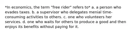 *In economics, the term "free rider" refers to* a. a person who evades taxes. b. a supervisor who delegates menial time-consuming activities to others. c. one who volunteers her services. d. one who waits for others to produce a good and then enjoys its benefits without paying for it.