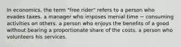 In economics, the term "free rider" refers to a person who evades taxes. a manager who imposes menial time − consuming activities on others. a person who enjoys the benefits of a good without bearing a proportionate share of the costs. a person who volunteers his services.