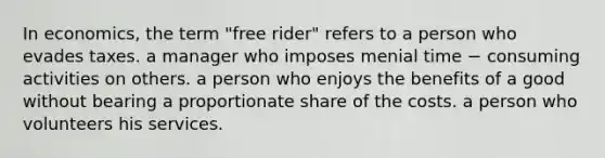 In economics, the term "free rider" refers to a person who evades taxes. a manager who imposes menial time − consuming activities on others. a person who enjoys the benefits of a good without bearing a proportionate share of the costs. a person who volunteers his services.