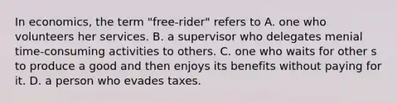 In​ economics, the term ​"free-rider" refers to A. one who volunteers her services. B. a supervisor who delegates menial time-consuming activities to others. C. one who waits for other s to produce a good and then enjoys its benefits without paying for it. D. a person who evades taxes.