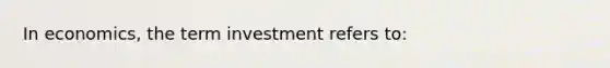 In economics, the term investment refers to: