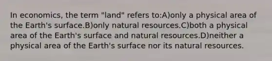 In economics, the term "land" refers to:A)only a physical area of the Earth's surface.B)only <a href='https://www.questionai.com/knowledge/k6l1d2KrZr-natural-resources' class='anchor-knowledge'>natural resources</a>.C)both a physical area of the Earth's surface and natural resources.D)neither a physical area of the Earth's surface nor its natural resources.