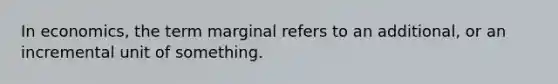 In economics, the term marginal refers to an additional, or an incremental unit of something.