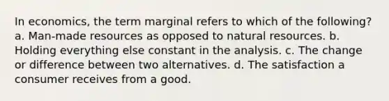 In economics, the term marginal refers to which of the following? a. Man-made resources as opposed to natural resources. b. Holding everything else constant in the analysis. c. The change or difference between two alternatives. d. The satisfaction a consumer receives from a good.