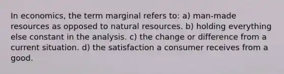 In economics, the term marginal refers to: a) man-made resources as opposed to natural resources. b) holding everything else constant in the analysis. c) the change or difference from a current situation. d) the satisfaction a consumer receives from a good.