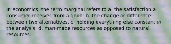 In economics, the term marginal refers to a. the satisfaction a consumer receives from a good. b. the change or difference between two alternatives. c. holding everything else constant in the analysis. d. man-made resources as opposed to <a href='https://www.questionai.com/knowledge/k6l1d2KrZr-natural-resources' class='anchor-knowledge'>natural resources</a>.